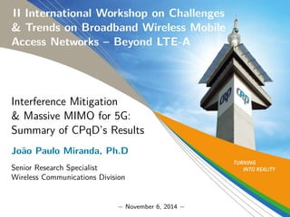 II International Workshop on Challenges 
& Trends on Broadband Wireless Mobile 
Access Networks – Beyond LTE-A 
Interference Mitigation 
& Massive MIMO for 5G: 
Summary of CPqD’s Results 
Jo~ao Paulo Miranda, Ph.D 
Senior Research Specialist 
Wireless Communications Division 
− November 6, 2014 − 
 
