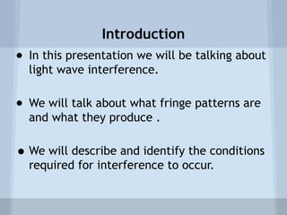 Introduction
● In this presentation we will be talking about
light wave interference.
● We will talk about what fringe patterns are
and what they produce .

• We will describe and identify the conditions
required for interference to occur.

 