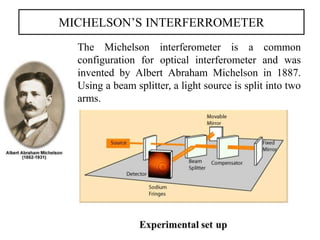 MICHELSON’S INTERFERROMETER
The Michelson interferometer is a common
configuration for optical interferometer and was
invented by Albert Abraham Michelson in 1887.
Using a beam splitter, a light source is split into two
arms.
 