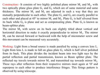 Construction:- It consists of two highly polished plane mirror M1 and M2, with
two optically plane glass plate G1 and G2 which are of same material and same
thickness. The mirror M1 and M2 are adjusted in such a way that they are
mutually perpendicular to each other. The plate G1 and G2 are exactly parallel to
each other and placed at 45° to mirror M1 and M2. Plate G1 is half silvered from
its back while G2 is plane and act as compensating plate. Plate G1 is known as
beam-splitter plate.
The mirror M2 with screw on its back can slightly titled about vertical and
horizontal direction to make it exactly perpendicular to mirror M1. The mirror
M1 can be moved forward or backward with the help of micrometer screw and
this movement can be measured very accurately.
Working: Light from a broad source is made paralied by using a convex lens L.
Light from lens L is made to fall on glass plate G1 which is half silver polished
from its back. This plate divides the incident beam into two light rays by the
partial reflection and partial transmission, known as Beam splitter plate. The
reflected ray travels towards mirror M1 and transmitted ray towards mirror M2.
These rays after reflection from their respective mirrors meet again at 'O' and
superpose to each other to produce interference fringes. This firings pattern is
observed by using telescope.
 