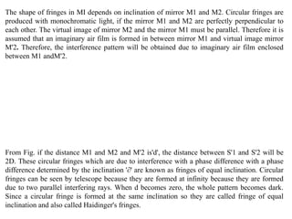 The shape of fringes in MI depends on inclination of mirror M1 and M2. Circular fringes are
produced with monochromatic light, if the mirror M1 and M2 are perfectly perpendicular to
each other. The virtual image of mirror M2 and the mirror M1 must be parallel. Therefore it is
assumed that an imaginary air film is formed in between mirror M1 and virtual image mirror
M'2. Therefore, the interference pattern will be obtained due to imaginary air film enclosed
between M1 andM'2.
From Fig. if the distance M1 and M2 and M'2 is'd', the distance between S'1 and S'2 will be
2D. These circular fringes which are due to interference with a phase difference with a phase
difference determined by the inclination '∂' are known as fringes of equal inclination. Circular
fringes can be seen by telescope because they are formed at infinity because they are formed
due to two parallel interfering rays. When d becomes zero, the whole pattern becomes dark.
Since a circular fringe is formed at the same inclination so they are called fringe of equal
inclination and also called Haidinger's fringes.
 