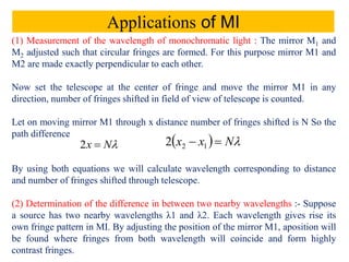 Applications of MI
(1) Measurement of the wavelength of monochromatic light : The mirror M1 and
M2 adjusted such that circular fringes are formed. For this purpose mirror M1 and
M2 are made exactly perpendicular to each other.
Now set the telescope at the center of fringe and move the mirror M1 in any
direction, number of fringes shifted in field of view of telescope is counted.
Let on moving mirror M1 through x distance number of fringes shifted is N So the
path difference
By using both equations we will calculate wavelength corresponding to distance
and number of fringes shifted through telescope.
(2) Determination of the difference in between two nearby wavelengths :- Suppose
a source has two nearby wavelengths λ1 and λ2. Each wavelength gives rise its
own fringe pattern in MI. By adjusting the position of the mirror M1, aposition will
be found where fringes from both wavelength will coincide and form highly
contrast fringes.
Nx 2   Nxx  122
 
