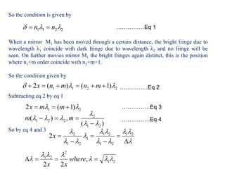 So the condition is given by
When a mirror M1 has been moved through a certain distance, the bright fringe due to
wavelength λ1 coincide with dark fringe due to wavelength λ2 and no fringe will be
seen. On further movies mirror M1 the bright fringes again distinct, this is the position
where n1+m order coincide with n2+m+1.
So the condition given by
Subtracting eq 2 by eq 1
So by eq 4 and 3
2211  nn  ……………Eq 1
2211 )1()(2   mnmnx ……………Eq 2
21 )1(2   mmx
)(
,)(
21
2
221




 mm
……………Eq 3
……………Eq 4












 21
21
21
1
21
2
2x
21
2
21
,
22


  where
xx
 