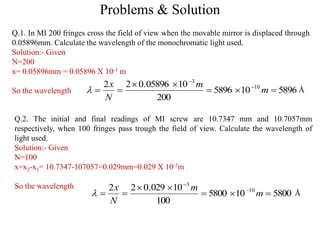 Problems & Solution
Q.1. In MI 200 fringes cross the field of view when the movable mirror is displaced through
0.05896mm. Calculate the wavelength of the monochromatic light used.
Solution:- Given
N=200
x= 0.05896mm = 0.05896 X 10-3 m
So the wavelength 5896105896
200
1005896.022 10
3


 

m
m
N
x
 Å
Q.2. The initial and final readings of MI screw are 10.7347 mm and 10.7057mm
respectively, when 100 fringes pass trough the field of view. Calculate the wavelength of
light used.
Solution:- Given
N=100
x=x2-x1= 10.7347-107057=0.029mm=0.029 X 10-3m
So the wavelength
5800105800
100
10029.022 10
3


 

m
m
N
x
 Å
 