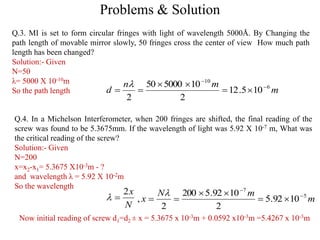 Problems & Solution
Q.3. MI is set to form circular fringes with light of wavelength 5000Å. By Changing the
path length of movable mirror slowly, 50 fringes cross the center of view How much path
length has been changed?
Solution:- Given
N=50
λ= 5000 X 10-10m
So the path length m
mn
d 6
10
105.12
2
10500050
2






Q.4. In a Michelson Interferometer, when 200 fringes are shifted, the final reading of the
screw was found to be 5.3675mm. If the wavelength of light was 5.92 X 10-7 m, What was
the critical reading of the screw?
Solution:- Given
N=200
x=x2-x1= 5.3675 X10-3m - ?
and wavelength λ = 5.92 X 10-2m
So the wavelength
N
x2
 m
mN
x 5
7
1092.5
2
1092.5200
2
, 





Now initial reading of screw d1=d2 ± x = 5.3675 x 10-3m + 0.0592 x10-3m =5.4267 x 10-3m
 