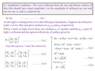 (1) Amplitude Condition:- The wave reflected from the top and bottom surface of
thin film should have equal amplitude. Let the amplitude of reflected ray one and
ray two are A1 and A2 respectively.
A1=A2
As the light is striking from air to thin film/glass boundaries. Suppose the refractive
index’s of air, film and glass medium are μa, μf and μg respectively
When a beam of light travel from one medium μ1 to another medium μ2, a part of
light is reflected and the optical reflectivity of surface given by
2
12
12











R
From the equation 1 and 2 the reflectivity
…………………….Eq 1
…………………….Eq 2
22





















fg
fg
af
af

























fg
fg
af
af




……..….Eq 3
………….Eq 4
))(())(( affgfgaf  
)(
)(
2
2
fafagfg
fagafgf




agf  2
agf  
For air µa=1
gf  
…….Eq 4
…….Eq 5
…….Eq 6
 