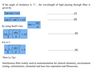 If the angle of incidence is “i” , the wavelength of light passing through filter is
given by
 nrt cos2
 nrt  2
sin12
……………………………..[1]
……………………………..[2]
by using Snell’s law 
i
r
sin
sin 


 






2
0
sin
1
i
For n=1


 n
i
t 






2
sin
12 ……………………………..[3]
……………………………..[4]
Here λ0=2μt
Interference filter widely used in instrumentation for clinical chemistry, environment
testing, colorimeteric, elemental and laser line seperation and fliroescene.
 