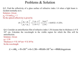 Problems & Solution
Q.5. Find the reflectivity of a glass surface of refractive index 1.6 when a light beam is
incident normally on it.
Solution:- Given
µg=1.6 and µair= 1
So the optical reflectivity is given by
Q.6. Consider an antireflection film of refractive index 1.38.Assume that its thickness is 9 X
10-6 cm. Calculate the wavelength in the visible region for which the film will be
antireflection.
Solution:- Given
μf= 1.38
Thickness t= 9 X 10-6cm= 9 X 10-8m
So the wavelength
Angstrommht f 49681068.4938.141094 88
 

%32.50532.0
6.2
6.0
16.1
16.1
222
12
12

























R
 