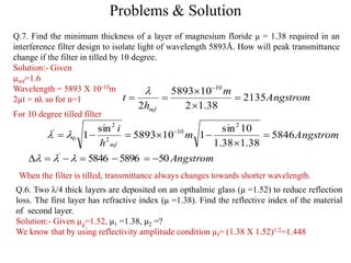 Problems & Solution
Q.7. Find the minimum thickness of a layer of magnesium floride μ = 1.38 required in an
interference filter design to isolate light of wavelength 5893Å. How will peak transmittance
change if the filter in tilled by 10 degree.
Solution:- Given
µmf=1.6
Wavelength = 5893 X 10-10m
2µt = nλ so for n=1
Q.6. Two λ/4 thick layers are deposited on an opthalmic glass (μ =1.52) to reduce reflection
loss. The first layer has refractive index (μ =1.38). Find the reflective index of the material
of second layer.
Solution:- Given µg=1.52, μ1 =1.38, μ2 =?
We know that by using reflectivity amplitude condition µf= (1.38 X 1.52)1/2=1.448
Angstrom
m
h
t
mf
2135
38.12
105893
2
10






Angstromm
h
i
mf
5846
38.138.1
10sin
1105893
sin
1
2
10
2
2
0
'


 

For 10 degree tilled filter
Angstrom5058965846'
 
When the filter is tilled, transmittance always changes towards shorter wavelength.
 