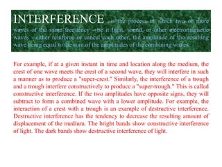 INTERFERENCE is the process in which two or more
waves of the same frequency - be it light, sound, or other electromagnetic
waves - either reinforce or cancel each other, the amplitude of the resulting
wave being equal to the sum of the amplitudes of the combining waves.
For example, if at a given instant in time and location along the medium, the
crest of one wave meets the crest of a second wave, they will interfere in such
a manner as to produce a "super-crest." Similarly, the interference of a trough
and a trough interfere constructively to produce a "super-trough." This is called
constructive interference. If the two amplitudes have opposite signs, they will
subtract to form a combined wave with a lower amplitude. For example, the
interaction of a crest with a trough is an example of destructive interference.
Destructive interference has the tendency to decrease the resulting amount of
displacement of the medium. The bright bands show constructive interference
of light. The dark bands show destructive interference of light.
 