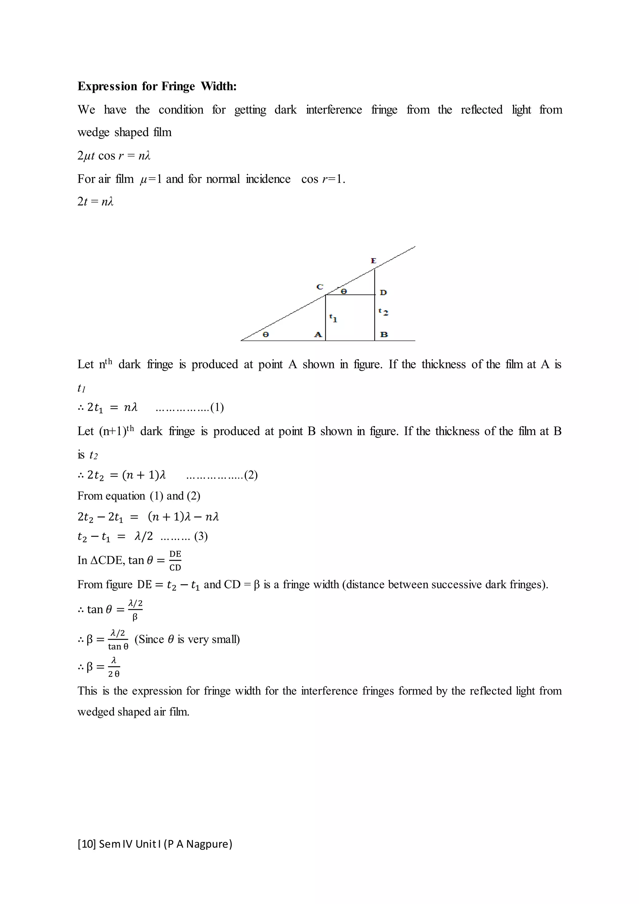 [10] SemIV UnitI (P A Nagpure)
Expression for Fringe Width:
We have the condition for getting dark interference fringe from the reflected light from
wedge shaped film
2µt cos r = nλ
For air film µ=1 and for normal incidence cos r=1.
2t = nλ
Let nth dark fringe is produced at point A shown in figure. If the thickness of the film at A is
t1
∴ 2𝑡1 = 𝑛𝜆 …………….(1)
Let (n+1)th dark fringe is produced at point B shown in figure. If the thickness of the film at B
is t2
∴ 2𝑡2 = (𝑛 + 1)𝜆 ……………..(2)
From equation (1) and (2)
2𝑡2 − 2𝑡1 = ( 𝑛 + 1) 𝜆 − 𝑛𝜆
𝑡2 − 𝑡1 = 𝜆/2 ……… (3)
In ΔCDE, tan 𝜃 =
DE
CD
From figure DE = 𝑡2 − 𝑡1 and CD = β is a fringe width (distance between successive dark fringes).
∴ tan 𝜃 =
𝜆/2
β
∴ β =
𝜆/2
tan θ
(Since 𝜃 is very small)
∴ β =
𝜆
2θ
This is the expression for fringe width for the interference fringes formed by the reflected light from
wedged shaped air film.
 