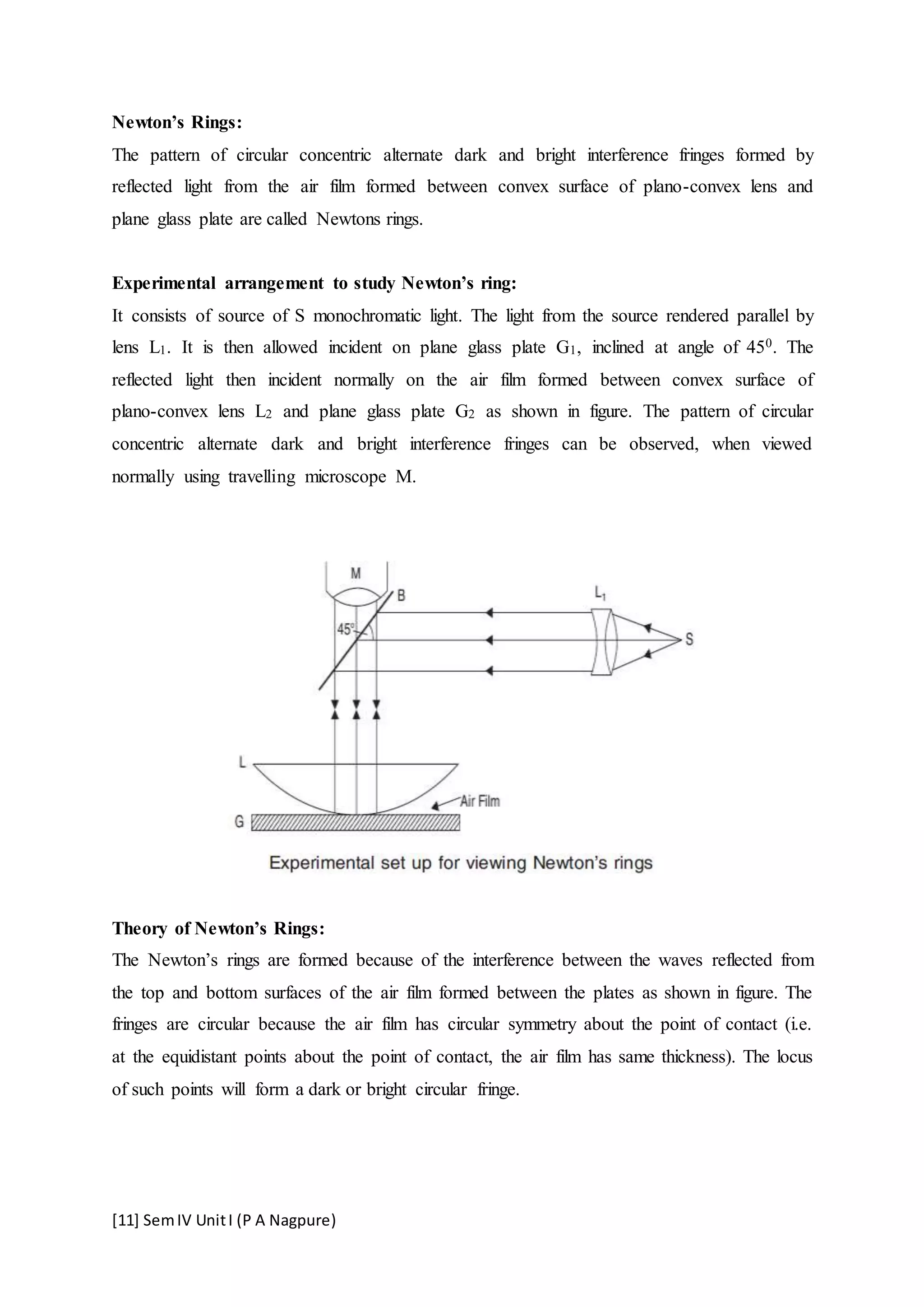[11] SemIV UnitI (P A Nagpure)
Newton’s Rings:
The pattern of circular concentric alternate dark and bright interference fringes formed by
reflected light from the air film formed between convex surface of plano-convex lens and
plane glass plate are called Newtons rings.
Experimental arrangement to study Newton’s ring:
It consists of source of S monochromatic light. The light from the source rendered parallel by
lens L1. It is then allowed incident on plane glass plate G1, inclined at angle of 450. The
reflected light then incident normally on the air film formed between convex surface of
plano-convex lens L2 and plane glass plate G2 as shown in figure. The pattern of circular
concentric alternate dark and bright interference fringes can be observed, when viewed
normally using travelling microscope M.
Theory of Newton’s Rings:
The Newton’s rings are formed because of the interference between the waves reflected from
the top and bottom surfaces of the air film formed between the plates as shown in figure. The
fringes are circular because the air film has circular symmetry about the point of contact (i.e.
at the equidistant points about the point of contact, the air film has same thickness). The locus
of such points will form a dark or bright circular fringe.
 