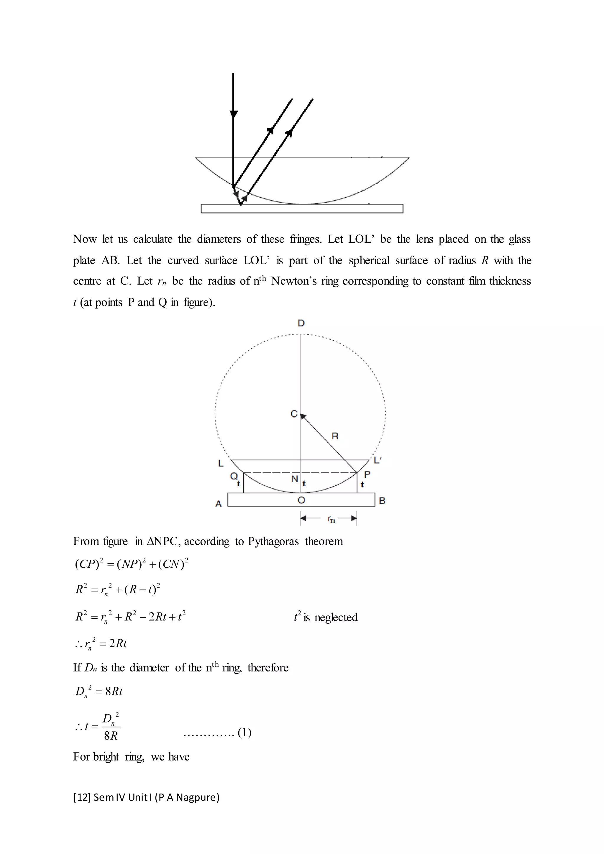 [12] SemIV UnitI (P A Nagpure)
Now let us calculate the diameters of these fringes. Let LOL’ be the lens placed on the glass
plate AB. Let the curved surface LOL’ is part of the spherical surface of radius R with the
centre at C. Let rn be the radius of nth Newton’s ring corresponding to constant film thickness
t (at points P and Q in figure).
From figure in ∆NPC, according to Pythagoras theorem
2 2 2
( ) ( ) ( )CP NP CN 
2 2 2
( )nR r R t  
2 2 2 2
2nR r R Rt t    2
t is neglected
2
2nr Rt 
If Dn is the diameter of the nth
ring, therefore
2
8nD Rt
2
8
nD
t
R
  …………. (1)
For bright ring, we have
 