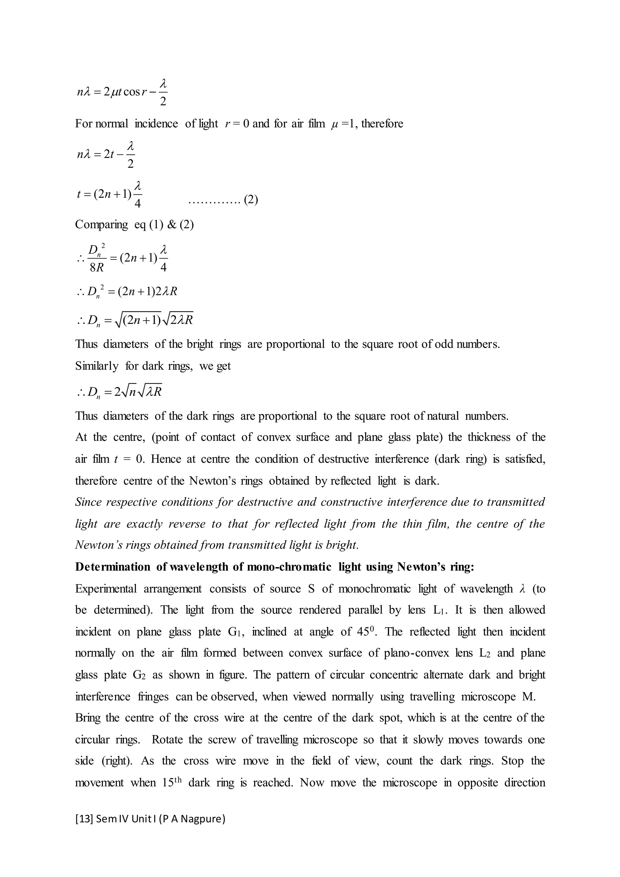 [13] SemIV UnitI (P A Nagpure)
2 cos
2
n t r

  
For normal incidence of light r = 0 and for air film µ =1, therefore
2
2
n t

  
(2 1)
4
t n

  …………. (2)
Comparing eq (1) & (2)
2
(2 1)
8 4
nD
n
R

  
2
(2 1)2nD n R  
(2 1) 2nD n R  
Thus diameters of the bright rings are proportional to the square root of odd numbers.
Similarly for dark rings, we get
2nD n R 
Thus diameters of the dark rings are proportional to the square root of natural numbers.
At the centre, (point of contact of convex surface and plane glass plate) the thickness of the
air film t = 0. Hence at centre the condition of destructive interference (dark ring) is satisfied,
therefore centre of the Newton’s rings obtained by reflected light is dark.
Since respective conditions for destructive and constructive interference due to transmitted
light are exactly reverse to that for reflected light from the thin film, the centre of the
Newton’s rings obtained from transmitted light is bright.
Determination of wavelength of mono-chromatic light using Newton’s ring:
Experimental arrangement consists of source S of monochromatic light of wavelength λ (to
be determined). The light from the source rendered parallel by lens L1. It is then allowed
incident on plane glass plate G1, inclined at angle of 450. The reflected light then incident
normally on the air film formed between convex surface of plano-convex lens L2 and plane
glass plate G2 as shown in figure. The pattern of circular concentric alternate dark and bright
interference fringes can be observed, when viewed normally using travelling microscope M.
Bring the centre of the cross wire at the centre of the dark spot, which is at the centre of the
circular rings. Rotate the screw of travelling microscope so that it slowly moves towards one
side (right). As the cross wire move in the field of view, count the dark rings. Stop the
movement when 15th dark ring is reached. Now move the microscope in opposite direction
 