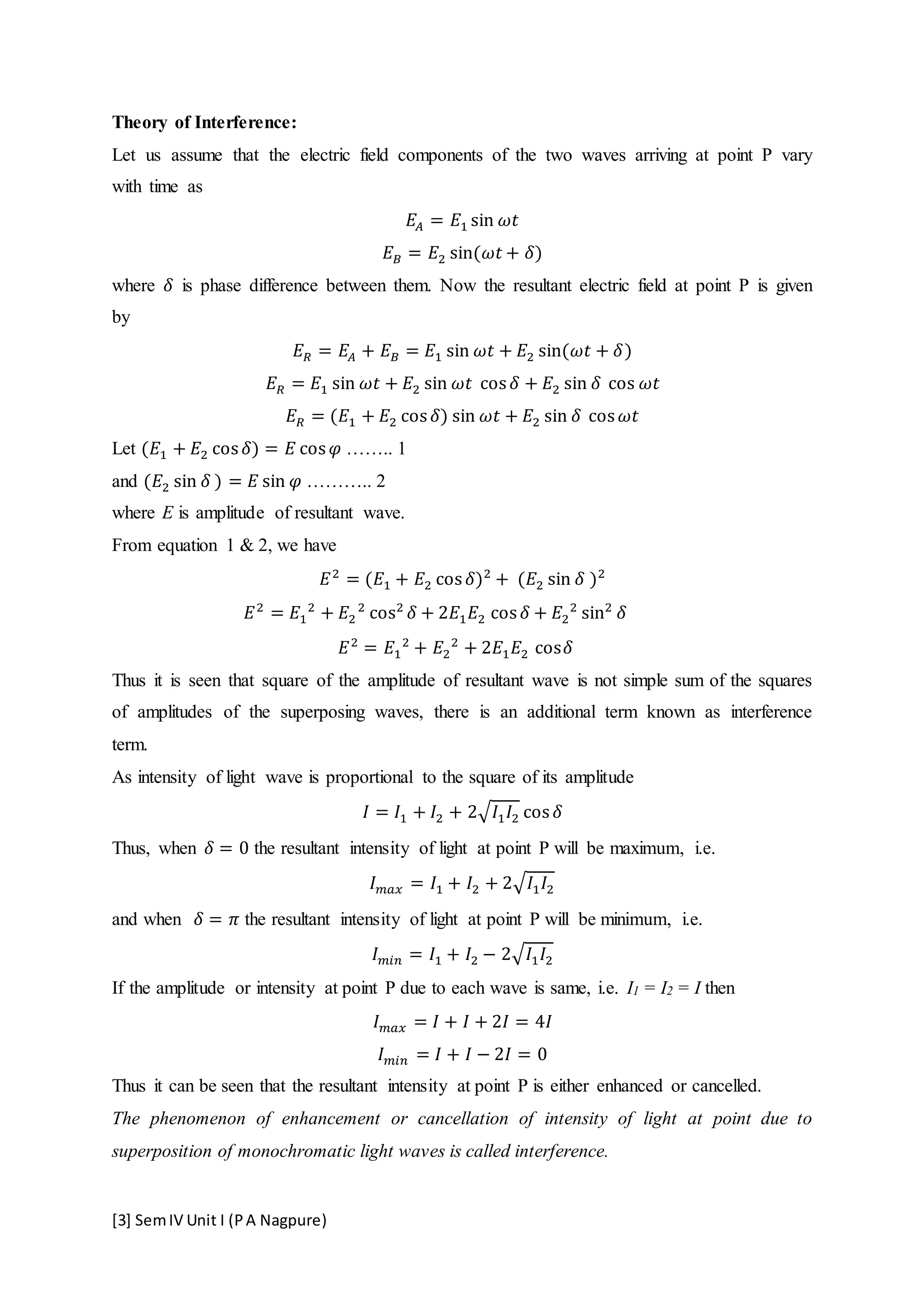[3] SemIV Unit I (PA Nagpure)
Theory of Interference:
Let us assume that the electric field components of the two waves arriving at point P vary
with time as
𝐸𝐴 = 𝐸1 sin 𝜔𝑡
𝐸 𝐵 = 𝐸2 sin(𝜔𝑡 + 𝛿)
where 𝛿 is phase difference between them. Now the resultant electric field at point P is given
by
𝐸 𝑅 = 𝐸𝐴 + 𝐸 𝐵 = 𝐸1 sin 𝜔𝑡 + 𝐸2 sin(𝜔𝑡 + 𝛿)
𝐸 𝑅 = 𝐸1 sin 𝜔𝑡 + 𝐸2 sin 𝜔𝑡 cos 𝛿 + 𝐸2 sin 𝛿 cos 𝜔𝑡
𝐸 𝑅 = (𝐸1 + 𝐸2 cos 𝛿) sin 𝜔𝑡 + 𝐸2 sin 𝛿 cos 𝜔𝑡
Let (𝐸1 + 𝐸2 cos 𝛿) = 𝐸 cos 𝜑 …….. 1
and (𝐸2 sin 𝛿 ) = 𝐸 sin 𝜑 ……….. 2
where E is amplitude of resultant wave.
From equation 1 & 2, we have
𝐸2
= (𝐸1 + 𝐸2 cos 𝛿)2
+ (𝐸2 sin 𝛿 )2
𝐸2
= 𝐸1
2
+ 𝐸2
2
cos2
𝛿 + 2𝐸1 𝐸2 cos 𝛿 + 𝐸2
2
sin2
𝛿
𝐸2
= 𝐸1
2
+ 𝐸2
2
+ 2𝐸1 𝐸2 cos𝛿
Thus it is seen that square of the amplitude of resultant wave is not simple sum of the squares
of amplitudes of the superposing waves, there is an additional term known as interference
term.
As intensity of light wave is proportional to the square of its amplitude
𝐼 = 𝐼1 + 𝐼2 + 2√𝐼1 𝐼2 cos 𝛿
Thus, when 𝛿 = 0 the resultant intensity of light at point P will be maximum, i.e.
𝐼 𝑚𝑎𝑥 = 𝐼1 + 𝐼2 + 2√𝐼1 𝐼2
and when 𝛿 = 𝜋 the resultant intensity of light at point P will be minimum, i.e.
𝐼 𝑚𝑖𝑛 = 𝐼1 + 𝐼2 − 2√𝐼1 𝐼2
If the amplitude or intensity at point P due to each wave is same, i.e. I1 = I2 = I then
𝐼 𝑚𝑎𝑥 = 𝐼 + 𝐼 + 2𝐼 = 4𝐼
𝐼 𝑚𝑖𝑛 = 𝐼 + 𝐼 − 2𝐼 = 0
Thus it can be seen that the resultant intensity at point P is either enhanced or cancelled.
The phenomenon of enhancement or cancellation of intensity of light at point due to
superposition of monochromatic light waves is called interference.
 