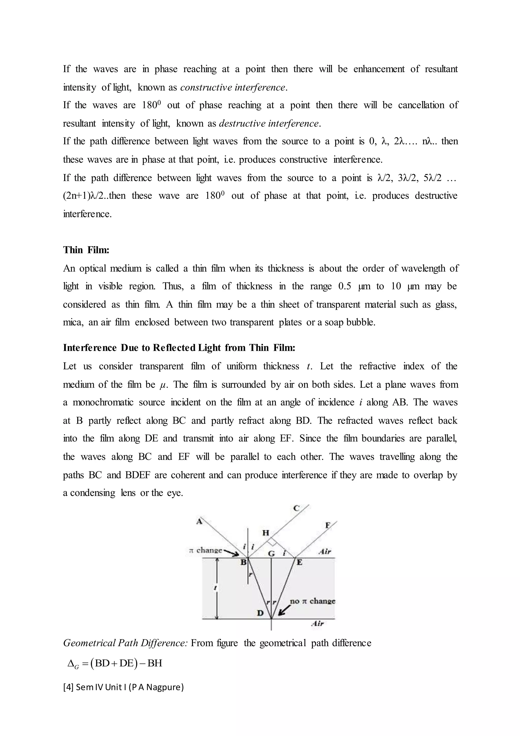 [4] SemIV Unit I (PA Nagpure)
If the waves are in phase reaching at a point then there will be enhancement of resultant
intensity of light, known as constructive interference.
If the waves are 1800 out of phase reaching at a point then there will be cancellation of
resultant intensity of light, known as destructive interference.
If the path difference between light waves from the source to a point is 0, λ, 2λ…. nλ.. then
these waves are in phase at that point, i.e. produces constructive interference.
If the path difference between light waves from the source to a point is λ/2, 3λ/2, 5λ/2 …
(2n+1)λ/2..then these wave are 1800 out of phase at that point, i.e. produces destructive
interference.
Thin Film:
An optical medium is called a thin film when its thickness is about the order of wavelength of
light in visible region. Thus, a film of thickness in the range 0.5 µm to 10 µm may be
considered as thin film. A thin film may be a thin sheet of transparent material such as glass,
mica, an air film enclosed between two transparent plates or a soap bubble.
Interference Due to Reflected Light from Thin Film:
Let us consider transparent film of uniform thickness t. Let the refractive index of the
medium of the film be µ. The film is surrounded by air on both sides. Let a plane waves from
a monochromatic source incident on the film at an angle of incidence i along AB. The waves
at B partly reflect along BC and partly refract along BD. The refracted waves reflect back
into the film along DE and transmit into air along EF. Since the film boundaries are parallel,
the waves along BC and EF will be parallel to each other. The waves travelling along the
paths BC and BDEF are coherent and can produce interference if they are made to overlap by
a condensing lens or the eye.
Geometrical Path Difference: From figure the geometrical path difference
 BD DE BHG   
 