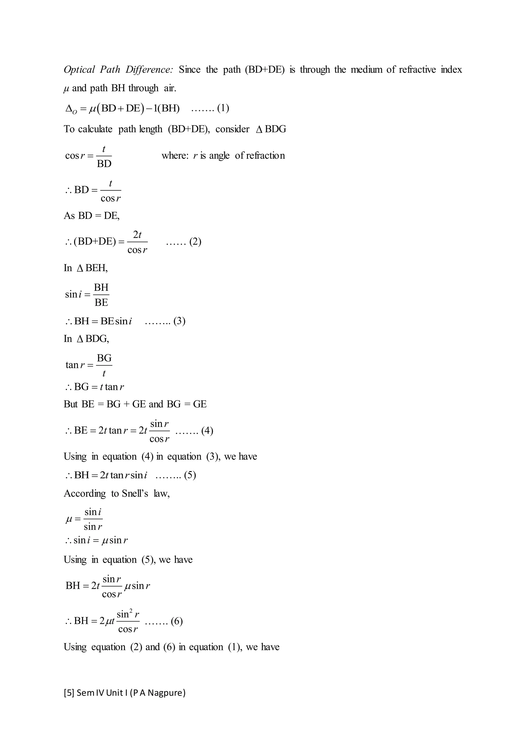 [5] SemIV Unit I (PA Nagpure)
Optical Path Difference: Since the path (BD+DE) is through the medium of refractive index
µ and path BH through air.
 BD DE 1(BH)O     ……. (1)
To calculate path length (BD+DE), consider  BDG
cos
BD
t
r  where: r is angle of refraction
BD
cos
t
r
 
As BD = DE,
2
(BD+DE)
cos
t
r
  …… (2)
In  BEH,
BH
sin
BE
i 
BH BEsini  …….. (3)
In  BDG,
BG
tan
BG tan
r
t
t r

 
But BE = BG + GE and BG = GE
sin
BE 2 tan 2
cos
r
t r t
r
   ……. (4)
Using in equation (4) in equation (3), we have
BH 2 tan sint r i  …….. (5)
According to Snell’s law,
sin
sin
sin sin
i
r
i r



 
Using in equation (5), we have
sin
BH 2 sin
cos
r
t r
r

2
sin
BH 2
cos
r
t
r
  ……. (6)
Using equation (2) and (6) in equation (1), we have
 