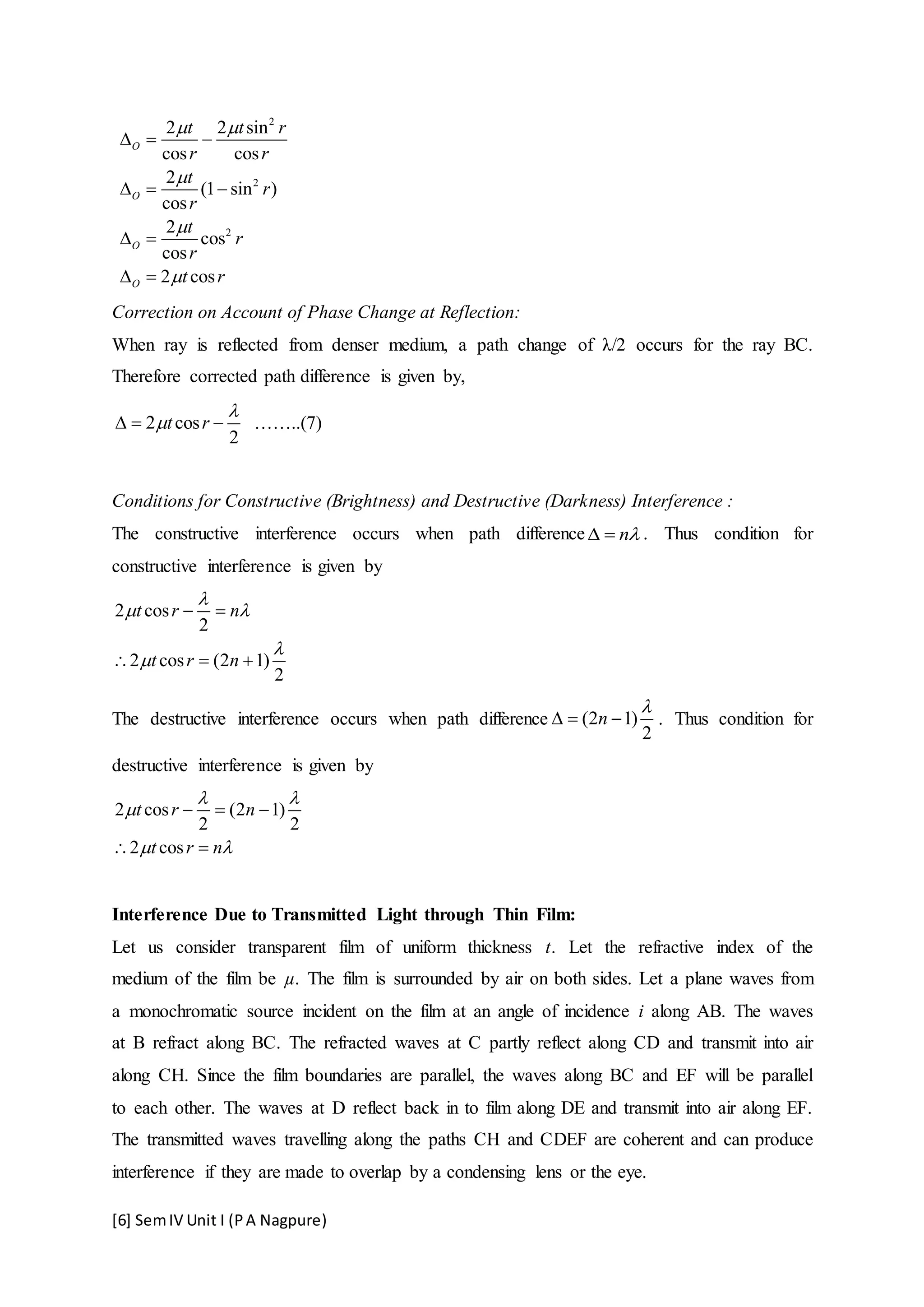 [6] SemIV Unit I (PA Nagpure)
2
2
2
2 2 sin
cos cos
2
(1 sin )
cos
2
cos
cos
2 cos
O
O
O
O
t t r
r r
t
r
r
t
r
r
t r
 



  
  
 
 
Correction on Account of Phase Change at Reflection:
When ray is reflected from denser medium, a path change of λ/2 occurs for the ray BC.
Therefore corrected path difference is given by,
2 cos
2
t r

   ……..(7)
Conditions for Constructive (Brightness) and Destructive (Darkness) Interference :
The constructive interference occurs when path difference n  . Thus condition for
constructive interference is given by
2 cos
2
2 cos (2 1)
2
t r n
t r n

 


 
  
The destructive interference occurs when path difference (2 1)
2
n

   . Thus condition for
destructive interference is given by
2 cos (2 1)
2 2
2 cos
t r n
t r n
 

 
  
 
Interference Due to Transmitted Light through Thin Film:
Let us consider transparent film of uniform thickness t. Let the refractive index of the
medium of the film be µ. The film is surrounded by air on both sides. Let a plane waves from
a monochromatic source incident on the film at an angle of incidence i along AB. The waves
at B refract along BC. The refracted waves at C partly reflect along CD and transmit into air
along CH. Since the film boundaries are parallel, the waves along BC and EF will be parallel
to each other. The waves at D reflect back in to film along DE and transmit into air along EF.
The transmitted waves travelling along the paths CH and CDEF are coherent and can produce
interference if they are made to overlap by a condensing lens or the eye.
 