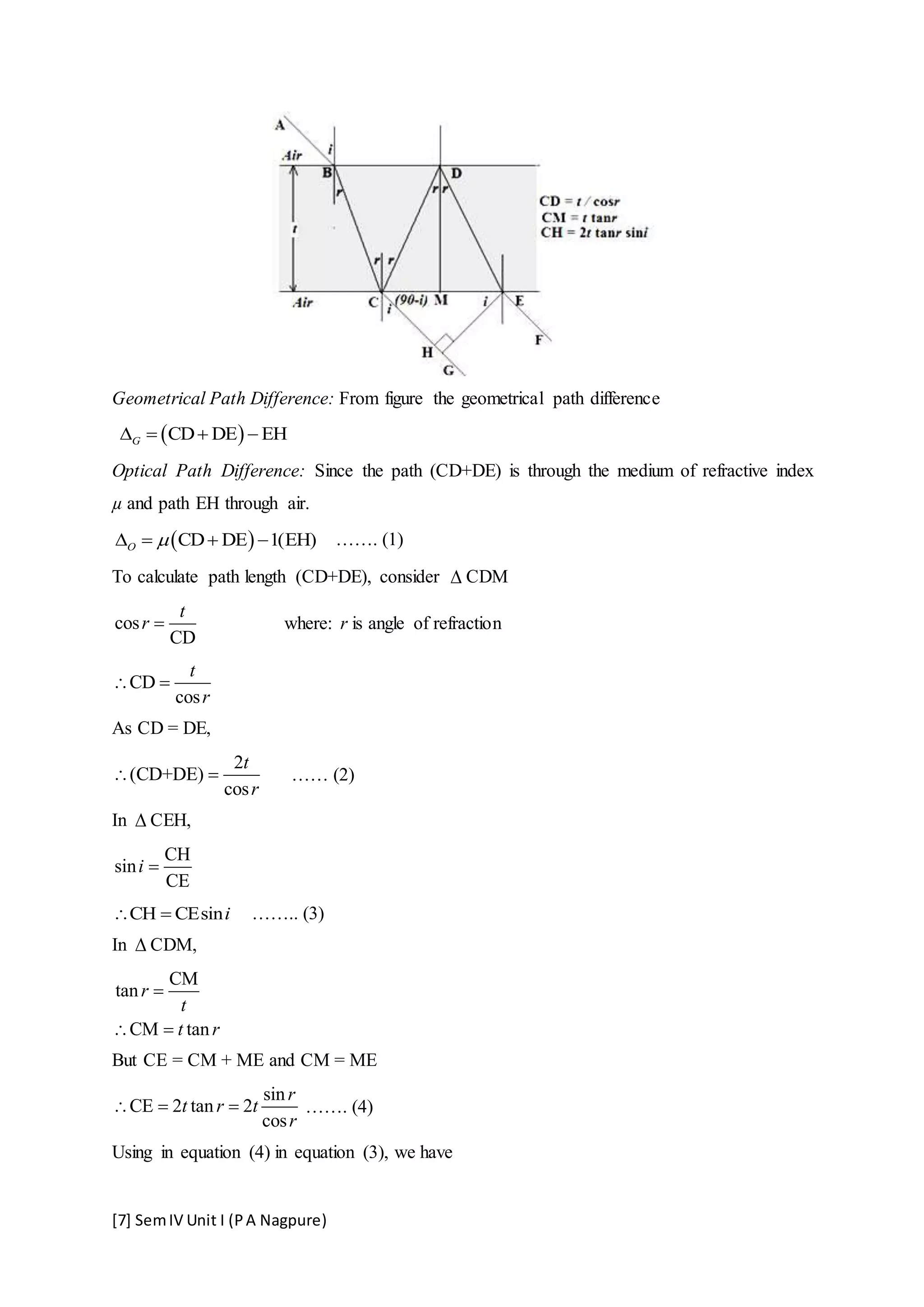 [7] SemIV Unit I (PA Nagpure)
Geometrical Path Difference: From figure the geometrical path difference
 CD DE EHG   
Optical Path Difference: Since the path (CD+DE) is through the medium of refractive index
µ and path EH through air.
 CD DE 1(EH)O     ……. (1)
To calculate path length (CD+DE), consider  CDM
cos
CD
t
r  where: r is angle of refraction
CD
cos
t
r
 
As CD = DE,
2
(CD+DE)
cos
t
r
  …… (2)
In  CEH,
CH
sin
CE
i 
CH CEsini  …….. (3)
In  CDM,
CM
tan
CM tan
r
t
t r

 
But CE = CM + ME and CM = ME
sin
CE 2 tan 2
cos
r
t r t
r
   ……. (4)
Using in equation (4) in equation (3), we have
 