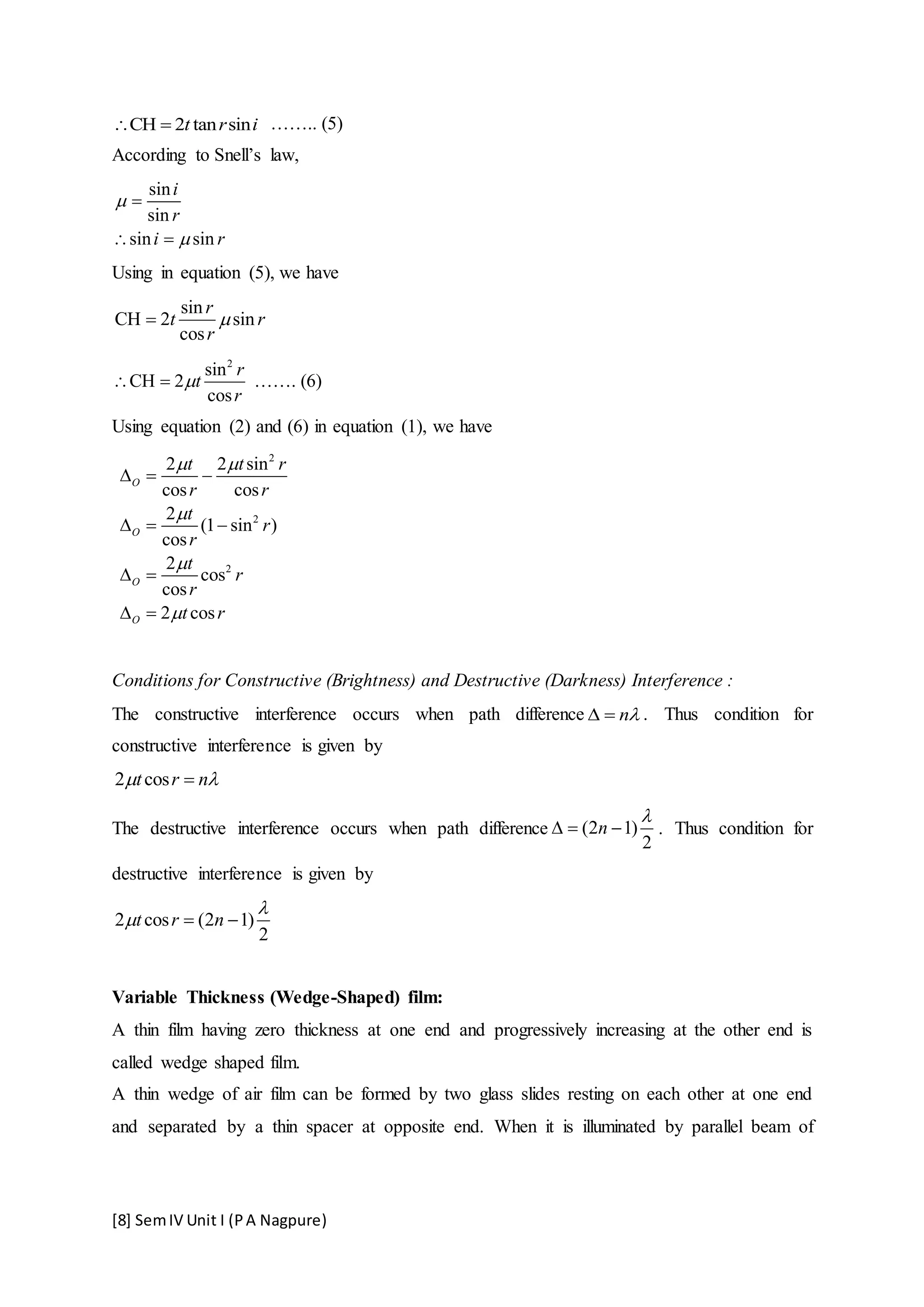 [8] SemIV Unit I (PA Nagpure)
CH 2 tan sint r i  …….. (5)
According to Snell’s law,
sin
sin
sin sin
i
r
i r



 
Using in equation (5), we have
sin
CH 2 sin
cos
r
t r
r

2
sin
CH 2
cos
r
t
r
  ……. (6)
Using equation (2) and (6) in equation (1), we have
2
2
2
2 2 sin
cos cos
2
(1 sin )
cos
2
cos
cos
2 cos
O
O
O
O
t t r
r r
t
r
r
t
r
r
t r
 



  
  
 
 
Conditions for Constructive (Brightness) and Destructive (Darkness) Interference :
The constructive interference occurs when path difference n  . Thus condition for
constructive interference is given by
2 cost r n 
The destructive interference occurs when path difference (2 1)
2
n

   . Thus condition for
destructive interference is given by
2 cos (2 1)
2
t r n

  
Variable Thickness (Wedge-Shaped) film:
A thin film having zero thickness at one end and progressively increasing at the other end is
called wedge shaped film.
A thin wedge of air film can be formed by two glass slides resting on each other at one end
and separated by a thin spacer at opposite end. When it is illuminated by parallel beam of
 