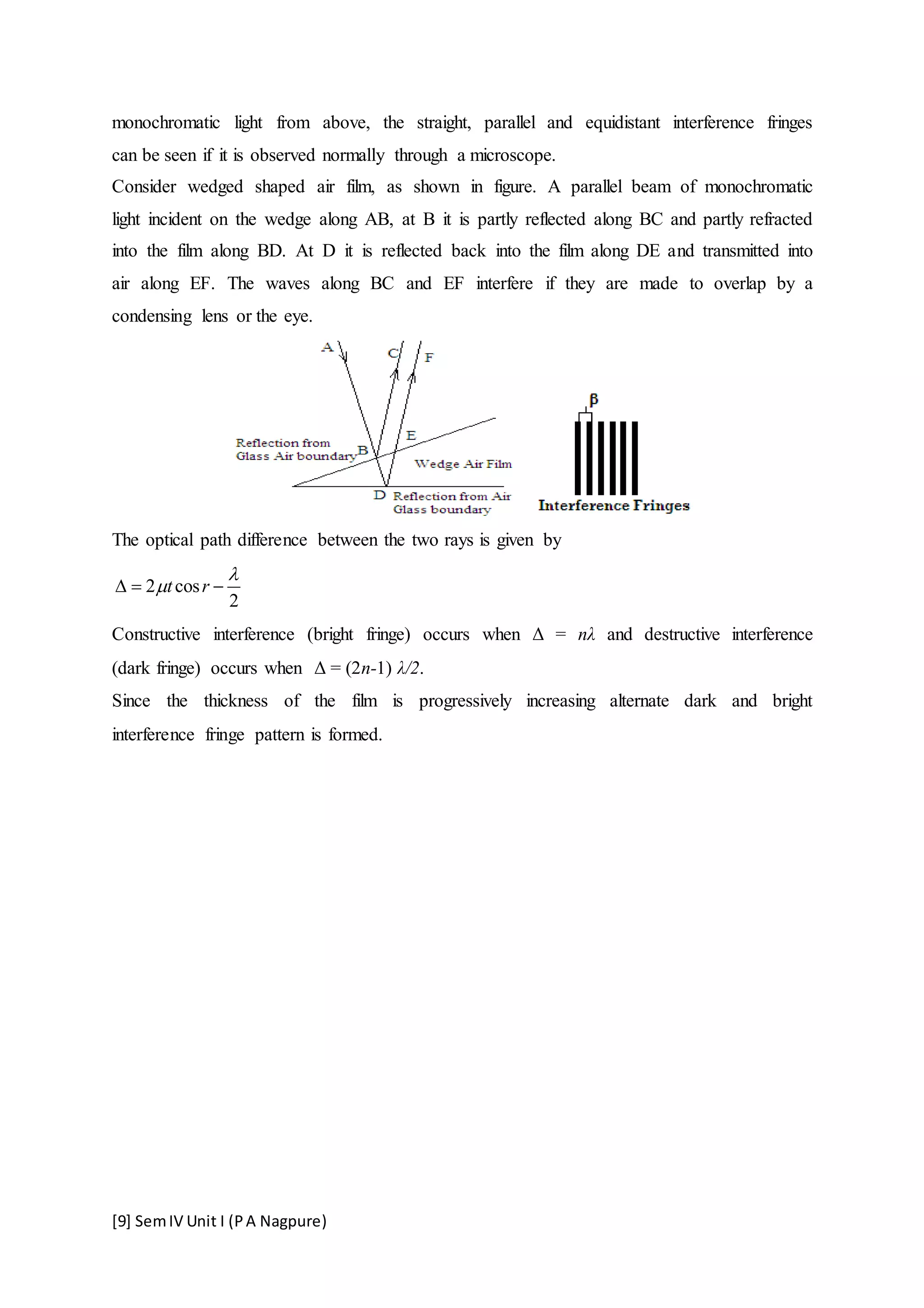 [9] SemIV Unit I (PA Nagpure)
monochromatic light from above, the straight, parallel and equidistant interference fringes
can be seen if it is observed normally through a microscope.
Consider wedged shaped air film, as shown in figure. A parallel beam of monochromatic
light incident on the wedge along AB, at B it is partly reflected along BC and partly refracted
into the film along BD. At D it is reflected back into the film along DE and transmitted into
air along EF. The waves along BC and EF interfere if they are made to overlap by a
condensing lens or the eye.
The optical path difference between the two rays is given by
2 cos
2
t r

  
Constructive interference (bright fringe) occurs when Δ = nλ and destructive interference
(dark fringe) occurs when Δ = (2n-1) λ/2.
Since the thickness of the film is progressively increasing alternate dark and bright
interference fringe pattern is formed.
 