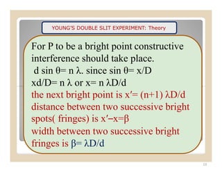 YOUNG’S DOUBLE SLIT EXPERIMENT: Theory
For P to be a bright point constructive
interference should take place.
d sin θ= n λ. since sin θ= x/D
xd/D= n λ or x= n λD/d
13
the next bright point is x′= (n+1) λD/d
distance between two successive bright
spots( fringes) is x′–x=β
width between two successive bright
fringes is β= λD/d
 