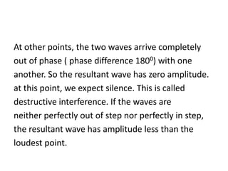 At other points, the two waves arrive completely
out of phase ( phase difference 1800) with one
another. So the resultant wave has zero amplitude.
at this point, we expect silence. This is called
destructive interference. If the waves are
neither perfectly out of step nor perfectly in step,
the resultant wave has amplitude less than the
loudest point.
 