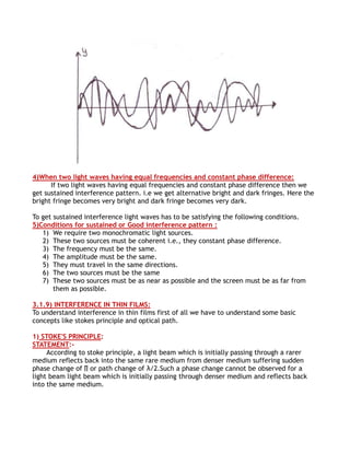 4)When two light waves having equal frequencies and constant phase difference:
      If two light waves having equal frequencies and constant phase difference then we
get sustained interference pattern. i.e we get alternative bright and dark fringes. Here the
bright fringe becomes very bright and dark fringe becomes very dark.

To get sustained interference light waves has to be satisfying the following conditions.
5)Conditions for sustained or Good interference pattern :
   1) We require two monochromatic light sources.
   2) These two sources must be coherent i.e., they constant phase difference.
   3) The frequency must be the same.
   4) The amplitude must be the same.
   5) They must travel in the same directions.
   6) The two sources must be the same
   7) These two sources must be as near as possible and the screen must be as far from
       them as possible.

3.1.9) INTERFERENCE IN THIN FILMS:
To understand interference in thin films first of all we have to understand some basic
concepts like stokes principle and optical path.

1) STOKE'S PRINCIPLE:
STATEMENT:-
     According to stoke principle, a light beam which is initially passing through a rarer
medium reflects back into the same rare medium from denser medium suffering sudden
phase change of ∏ or path change of λ/2.Such a phase change cannot be observed for a
light beam light beam which is initially passing through denser medium and reflects back
into the same medium.
 