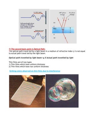 2) The second basic point is Optical Path:
The optical path travel led by a light beam in a medium of refractive index 'μ' is not equal
to actual path travel led by the light beam.

Optical path travelled by light beam =µ X Actual path travelled by light

Thin films are of two types
1) Thin films which have uniform thickness
2) Thin films which have non uniform thickness

Striking colors observed on thin films due to interference
 