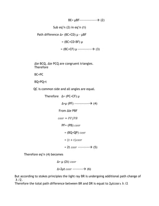 BE= µBF--------------- (2)

                           Sub eq’n (2) in eq’n (1)

                Path difference ∆= (BC+CD) µ - µBF

                                 = (BC+CD-BF) µ

                                 = (BC+CF) µ ------------ (3)



              ∆le BCQ, ∆le PCQ are congruent triangles.
              Therefore

              BC=PC

              BQ=PQ=t

             QC is common side and all angles are equal.

                      Therefore ∆= (PC+CF) µ

                                 ∆=µ (PF) ------------- (4)

                               From ∆le PBF



                                 PF= (PB)

                                   = (BQ+QP)

                                   =

                                   = 2t       ---------- (5)

      Therefore eq’n (4) becomes

                              ∆= µ (2t)

                              ∆=2µt       --------- (6)

But according to stokes principles the light ray BR is undergoing additional path change of
 λ /2.
Therefore the total path difference between BR and DR is equal to 2μtcosr± λ /2
 