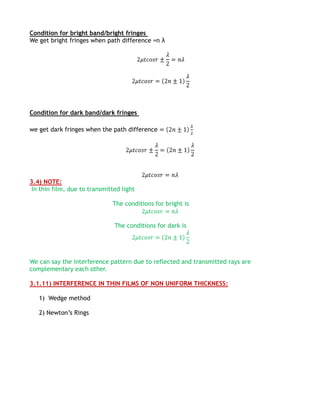 Condition for bright band/bright fringes
We get bright fringes when path difference =n λ




Condition for dark band/dark fringes

we get dark fringes when the path difference




3.4) NOTE:
 In thin film, due to transmitted light

                              The conditions for bright is


                               The conditions for dark is




We can say the interference pattern due to reflected and transmitted rays are
complementary each other.

3.1.11) INTERFERENCE IN THIN FILMS OF NON UNIFORM THICKNESS:

   1) Wedge method

   2) Newton’s Rings
 