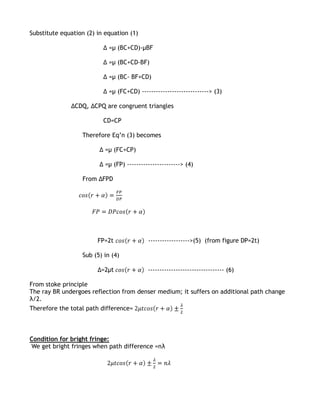 Substitute equation (2) in equation (1)

                          Δ =µ (BC+CD)-µBF

                          Δ =µ (BC+CD-BF)

                          Δ =µ (BC- BF+CD)

                          Δ =µ (FC+CD) -----------------------------> (3)

              ΔCDQ, ΔCPQ are congruent triangles

                          CD=CP

                  Therefore Eq’n (3) becomes

                         Δ =µ (FC+CP)

                         Δ =µ (FP) -----------------------> (4)

                   From ΔFPD




                        FP=2t               ------------------>(5) (from figure DP=2t)

                   Sub (5) in (4)

                        Δ=2µt               --------------------------------- (6)

From stoke principle
The ray BR undergoes reflection from denser medium; it suffers on additional path change
λ/2.
Therefore the total path difference=



Condition for bright fringe:
We get bright fringes when path difference =nλ
 