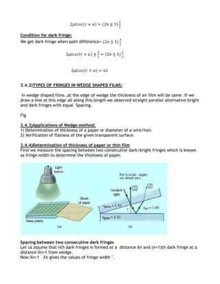 Condition for dark fringe:
We get dark fringe when path difference=




3.4.2)TYPES OF FRINGES IN WEDGE SHAPED FILMS:

 In wedge shaped films ,at the edge of wedge the thickness of air film will be same .If we
draw a line at this edge all along this length we observed straight parallel alternative bright
and dark fringes with equal Spacing.

Fig

3.4.3)Applications of Wedge method:
1) Determination of thickness of a paper or diameter of a wire/hair.
2) Verification of flatness of the given transparent surface.

3.4.4)Determination of thickness of paper or thin film
First we measure the spacing between two consecutive dark/bright fringes which is known
as fringe width to determine the thickness of paper.




Spacing between two consecutive dark fringes
Let us assume that nth dark fringes is formed at a distance Xn and (n+1)th dark fringe at a
distance Xn+1 from wedge.
Now Xn+1 – Xn gives the values of fringe width ''.
 