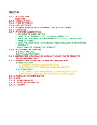 STRUCTURE:

3.1.1. INTRODUCTION
      OBJECTIVES
3.1.2. LIGHT AS A WAVE
3.1.3. PHASE DIFFERENCE
3.1.4. PATH DIFFERENCE
3.1.5. RELATION BETWEEN PHASE DIFFERENCE AND PATH DIFFERENCE
3.1.6. COHERENCE
3.1.7. INTERFERENCE (DEFINITION)
       1. PRINCIPLE OF SUPERPOSITION
       2. TYPES OF INTERFERENCE(CONSTRUCTIVE & DESTRUCTIVE)
       3. WHEN THE LIGHT WAVES HAVING DIFFERENT FREQUENCIES AND VARYING
          PHASE DIFFERENCE.
       4. WHEN THE LIGHT WAVES HAVING EQUAL FREQUENCIES AND CONSTANT PHASE
           DIFFEENCE
       5.CONDITIONS FOR SUSTAINED INTERFERENCE
3.1.8. INTERFERENCE IN THINFILMS
        1. STOKE’SPRINCIPLE
        2. OPTICAL PATH OF LIGHT
3.1.9. INTERFERENCE IN THINFILMS OF UNIFORM THICKNESS DUE TO REFLECTED
        AND TRANSMITTED LIGHTS
3.1.10. INTERFERENCE IN THINFILMS OF NON UNIFORM THICKNESS
        1. WEDGE METHOD
            (i) DETERMINATION OF THICKNESS OF PAPER
            (ii) DETERMINATIO OF FLATNESS OF GIVEN GLASS PLATES
        2. NEWTON’S RINGS
            (i) DETERMINATION OF WAVELENGTH OF MONOCHROMATIC LIGHT
            (ii) DETERMINATION OF REFRACTIVE INDEX OF A GIVEN LIQUID
3.1.11. MICHELSON INTERFERROMETER
3.1.12. QUIZ
3.1.13. SOLVED EXAMPLES
3.1.14. PROBLEMS FOR PRACTICE
3.1.15. SUMMARY
 