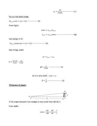 For (n+1)th dark fringe

                      -------------- (f)

From fig(ii)



                                                                ------------------------>(g)

sub eq's(g) in (f)

                             ------------------ (h)


Now fringe width




                                                      -----------------(i)



                            As α is very small ,

                                                  -------------------- (j)

Thickness of paper:




If the angle between two wedges is very small then AB=AC=l

From ΔABC,
 