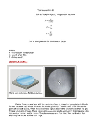 This is equation (k)

                                Sub eq’n (k) in eq’n(i), fringe width becomes




                       This is an expression for thickness of paper.



Where
λ = wavelength incident light
l = length of air film
β = Fringe width

(B)NEWTON'S RINGS:




Plano-convex lens on flat black surface




       When a Plano convex lens with its convex surfaces is placed on glass plate air film is
formed between two whose thickness increases gradually. The thickness of air film at the
point of contact is zero. When monochromatic light is allowed to fall normally then we get
fringes which are circular. These fringes are concentric circle, uniform in thickness and with
the point of contact as the center. This phenomenon was first described by Newton that
why they are known as Newton’s rings.
 