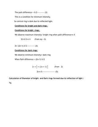 The path difference = λ/2---------- (3)

      This is a condition for minimum intensity.

      So central ring is dark due to reflected light.

      Conditions for bright and dark rings:

      Conditions for bright rings:

      We observe maximum intensity/ bright ring when path difference=n λ

              2t+λ/2=n λ       (from eq---2)


      2t= (2n-1) λ/2----------- (4)

      Conditions for dark rings:

      We observe minimum intensity/ dark ring

      When Path difference = (2n+1) λ/2


                                                        (from 2)

                                 2t=n λ------------------ (5)


Calculation of Diameter of bright and Dark rings formed due to reflection of light :

fig
 