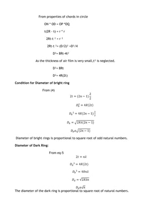 From properties of chords in circle

                    ON * OD = OP *OQ

                    t(2R - t) = r * r

                      2Rt-t ² = r ²

                      2Rt-t ²= (D/2)² =D²/4

                           D²= 8Rt-4t²

              As the thickness of air film is very small,t² is neglected.

                           D²= 8Rt

                           D²= 4R(2t)

Condition for Diameter of bright ring

                   From (4)




Diameter of bright rings is proportional to square root of odd natural numbers.

Diameter of Dark Ring:

                         From eq-5




The diameter of the dark ring is proportional to square root of natural numbers.
 