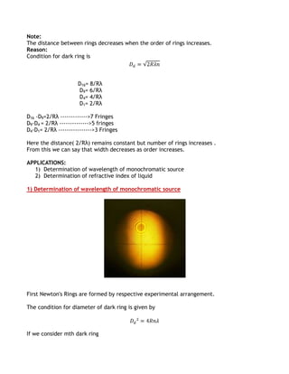 Note:
The distance between rings decreases when the order of rings increases.
Reason:
Condition for dark ring is



                     D16= 8√Rλ
                     D9= 6√Rλ
                     D4= 4√Rλ
                     D1= 2√Rλ

D16 -D9=2√Rλ ------------->7 Fringes
D9-D4 = 2√Rλ -------------->5 fringes
D4-D1= 2√Rλ ---------------->3 Fringes

Here the distance( 2√Rλ) remains constant but number of rings increases .
From this we can say that width decreases as order increases.

APPLICATIONS:
  1) Determination of wavelength of monochromatic source
  2) Determination of refractive index of liquid

1) Determination of wavelength of monochromatic source




First Newton's Rings are formed by respective experimental arrangement.

The condition for diameter of dark ring is given by



If we consider mth dark ring
 