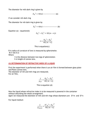 The diameter for mth dark ring is given by

                                              ------------------ (a)

If we consider nth dark ring

The diameter for nth dark ring is given by

                                             ---------------------- (b)

Equation (a) - equation(b)




                                This is equation(c)

R is radius of curvature of lens is measured by spherometer.
 R=l²/6h+h/2
Where
        l is the distance between two legs of spherometer.
        h is height of convex lens.

(ii) DETERMINATION OF REFRACTIVE INDEX OF A LIQUID

First the experiment is performed when there is an air film is formed between glass plate
and Plano convex lens.
The diameter of nth and mth rings are measured.
For air film,




                                   This is equation (d)


Now the liquid whose refractive index is to be measured is powered in the container
without disturbing the whole arrangement.
Again we measured the diameter of mth and nth rings whose diameters are D'²m and D'²n

For liquid medium
 