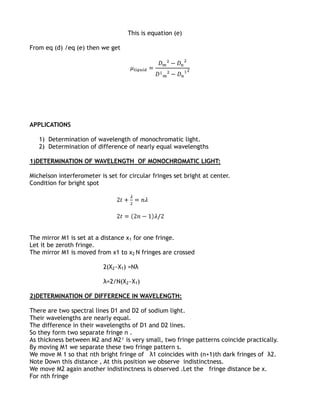 This is equation (e)

From eq (d) /eq (e) then we get




APPLICATIONS

   1) Determination of wavelength of monochromatic light.
   2) Determination of difference of nearly equal wavelengths

1)DETERMINATION OF WAVELENGTH OF MONOCHROMATIC LIGHT:

Michelson interferometer is set for circular fringes set bright at center.
Condition for bright spot




The mirror M1 is set at a distance x1 for one fringe.
Let it be zeroth fringe.
The mirror M1 is moved from x1 to x2 N fringes are crossed

                           2(X2~X1) =Nλ

                           λ=2/N(X2~X1)

2)DETERMINATION OF DIFFERENCE IN WAVELENGTH:

There are two spectral lines D1 and D2 of sodium light.
Their wavelengths are nearly equal.
The difference in their wavelengths of D1 and D2 lines.
So they form two separate fringe n .
As thickness between M2 and M2¹ is very small, two fringe patterns coincide practically.
By moving M1 we separate these two fringe pattern s.
We move M 1 so that nth bright fringe of λ1 coincides with (n+1)th dark fringes of λ2.
Note Down this distance , At this position we observe indistinctness.
We move M2 again another indistinctness is observed .Let the fringe distance be x.
For nth fringe
 