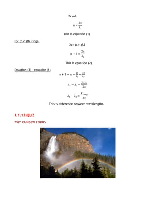 2x=nλ1




                                   This is equation (1)

For (n+1)th fringe
                                       2x= (n+1)λ2




                                    This is equation (2)

Equation (2) – equation (1)




                         This is difference between wavelengths.


3.1.13)QUIZ

WHY RAINBOW FORMS:
 