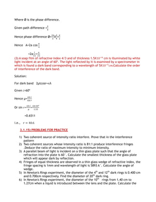Where Ø is the phase difference.

Given path difference =

Hence phase difference Ø= Χ =

Hence A=2a cos

           =2a =
(3) A soap film of refractive index 4/3 and of thickness 1.5Χ       cm is illuminated by white
light incident at an angle of 60º. The light reflected by it is examined by a spectrometer in
which is found a dark band corresponding to a wavelength of 5Χ              Calculate the order
of interference of the dark band.

Solution:

For dark band 2µtcosr= λ

Given =60º

Hence µ=

Or sin =     =

        =0.6511

i.e.,

    3.1.15) PROBLEMS FOR PRACTICE

   1) Two coherent source of intensity ratio interfere. Prove that in the interference
      pattern
   2) Two coherent sources whose intensity ratio is 81:1 produce interference fringes
      .Deduce the ratio of maximum intensity to minimum Intensity.
   3) A parallel beam of light is incident on a thin glass plate such that the angle of
      refraction into the plate is 60°. Calculate the smallest thickness of the glass plate
      which will appear dark by reflection.
   4) Fringes of equal thickness are observed in a thin glass wedge of refractive index, the
      fringe spacing is 1mm and wavelength of light is 5893 A°. Calculate the angle of
      wedge.
   5) In Newton's Rings experiment, the diameter of the 4th and 12th dark rings is 0.400 cm
      and 0.700cm respectively. Find the diameter of 20th dark ring.
   6) In Newton's Rings experiment, the diameter of the 10th rings from 1.40 cm to
      1.27cm when a liquid is introduced between the lens and the plate. Calculate the
 