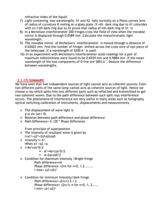 refractive index of the liquid.
   7) Light containing two wavelengths λ1 and λ2 falls normally on a Plano convex lens
      of radius of curvature R resting on a glass plate .If nth dark ring due to λ1 coincides
      with (n+1)th dark ring due to λ2 prove that radius of nth dark ring of λ1 is
   8) In a Michelson interferometer 200 fringes cross the field of view when the movable
      mirror is displaced through 0.0589 mm .Calculate the monochromatic light
      wavelength.
   9) The movable mirror of Michelson's interferometer is moved through a distance of
      0.02603 mm. find the number of fringes shifted across the cross wire of eye piece of
      the telescope ,if a wavelength of 5200 A° is used.
   10) In an experiment with Michelson's interferometer scale readings for a pair of
      maximum indistinctness were found to be 0.6939 mm and 0.9884 mm .If the mean
      wavelength of the two components of D line are 5893 A°. Deduce the difference
      between wavelengths.



 3.1.17) SUMMARY:
We have seen that two independent sources of light cannot acts as coherent sources. Even
two different parts of the same lamp cannot acts as coherent sources of light. Hence we
choose a ray which splits into two different parts such as reflected and transmitted to get
two coherent waves. Due to the path difference between such split rays interference
occurs. The phenomena of interference are very useful in many areas such as holography
optical switching calibration of instruments, displacements and measurements.

    The displacement of wave light is
     y=a sin (wt+ δ)
    Relation between path difference and phase difference
    Path Difference= λ /2∏ * Phase Difference

     From principle of superposition
    The intensity of resultant wave is given by
     I=a1²+a2²+2a1a2cosδ
    Intensity I= A²
     When a1 =a2 =a
    I=4a²cos²δ/2
                 A²=4a²cos²δ/2
                 A=2acosδ/2
    Condition for maximum intensity /Bright fringe
            Path difference=nλ
            Phase difference =2nπ for n=0, 1,2.......
            I max= (a1+a2)²

    Condition for minimum Intensity/dark fringe
           Path difference= (2n±1) λ / 2
           Phase difference= (2n±1) π for n=0, 1, 2.....
           I min= (a1-a2)²
 
