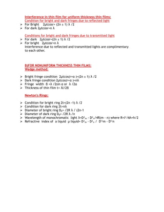 Interference in thin film for uniform thickness thin films:
  Condition for bright and dark fringes due to reflected light
 For Bright 2μtcosr= (2n ± 1) λ /2
 For dark 2μtcosr=n λ

  Conditions for bright and dark fringes due to transmitted light
 For dark 2μtcosr=(2n ± 1) λ /2
 For bright 2μtcosr=n λ
  Interference due to reflected and transmitted lights are complimentary
  to each other.



    B)FOR NONUNIFORM THICKNESS THIN FILMS:
    Wedge method:

   Bright fringe condition 2μtcos(r+α )=(2n ± 1) λ /2
   Dark fringe condition 2μtcos(r+α )=nλ
   Fringe width β =λ /2sin α or λ /2α
   Thickness of thin film t= λl/2β

    Newton's Rings:

   Condition for bright ring 2t=(2n -1) λ /2
   Condition for dark ring 2t=nλ
   Diameter of bright ring Db= √2R λ √ (2n-1
   Diameter of dark ring Dd= √2R λ √n
   Wavelength of monochromatic light λ=D²m - D²n/4R(m - n) where R=l²/6h+h/2
   Refractive index of a liquid µ liquid= D²m - D²n / D'²m - D'²n
 