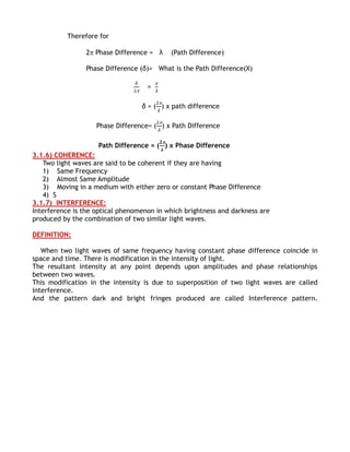 Therefore for

                2 Phase Difference = λ     (Path Difference)

                Phase Difference (δ)= What is the Path Difference(X)

                                    =

                                  δ = ( ) x path difference

                    Phase Difference= ( ) x Path Difference

                    Path Difference = ( ) x Phase Difference
3.1.6) COHERENCE:
   Two light waves are said to be coherent if they are having
   1) Same Frequency
   2) Almost Same Amplitude
   3) Moving in a medium with either zero or constant Phase Difference
   4) S
3.1.7) INTERFERENCE:
Interference is the optical phenomenon in which brightness and darkness are
produced by the combination of two similar light waves.

DEFINITION:

   When two light waves of same frequency having constant phase difference coincide in
space and time. There is modification in the intensity of light.
The resultant intensity at any point depends upon amplitudes and phase relationships
between two waves.
This modification in the intensity is due to superposition of two light waves are called
Interference.
And the pattern dark and bright fringes produced are called Interference pattern.
 