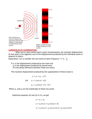 (i)PRINCIPLES OF SUPERPOSITION:
         When two or more waves reach a point simultaneously, the resultant displacement
at that point is the algebraic sum of the displacements produced by the individual waves in
absence of others.
Explanation: Let us consider the two waves of same frequency “ ” is

   If y1 is the displacement produced by one wave and
      y2 is the displacement produced by second wave
      δ is the phase difference between these two waves

   The resultant displacement produced by the superposition of these waves is

                                           (1)

                    Let                    (2)

                                                 (3)

Where a1 and a2 are the amplitudes of these two waves


    Substitute equation (2) and (3) in (1), we get
 