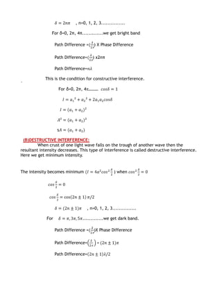 , n=0, 1, 2, 3...............

                For δ=0, 2π, 4π.............we get bright band

                   Path Difference =   ) X Phase Difference

                   Path Difference=    ) x2nπ

                   Path Difference=

            This is the condition for constructive interference.
`
                    For δ=0, 2π, 4 ………




                    s

 (B)DESTRUCTIVE INTERFERENCE:
         When crust of one light wave falls on the trough of another wave then the
resultant intensity decreases. This type of interference is called destructive interference.
Here we get minimum intensity.


The intensity becomes minimum                      ) when




                                   , n=0, 1, 2, 3...............

             For                 .............we get dark band.

                   Path Difference =   )X Phase Difference

                   Path Difference=

                   Path Difference=
 