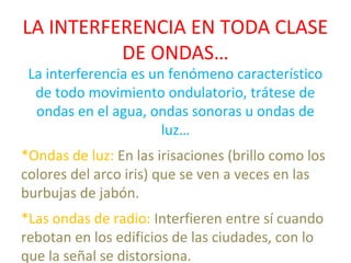 LA INTERFERENCIA EN TODA CLASE
DE ONDAS…
La interferencia es un fenómeno característico
de todo movimiento ondulatorio, trátese de
ondas en el agua, ondas sonoras u ondas de
luz…
*Ondas de luz: En las irisaciones (brillo como los
colores del arco iris) que se ven a veces en las
burbujas de jabón.
*Las ondas de radio: Interfieren entre sí cuando
rebotan en los edificios de las ciudades, con lo
que la señal se distorsiona.
 