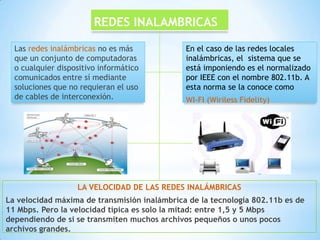 REDES INALAMBRICAS

  Las redes inalámbricas no es más            En el caso de las redes locales
  que un conjunto de computadoras             inalámbricas, el sistema que se
  o cualquier dispositivo informático         está imponiendo es el normalizado
  comunicados entre sí mediante               por IEEE con el nombre 802.11b. A
  soluciones que no requieran el uso          esta norma se la conoce como
  de cables de interconexión.                 WI-FI (Wiriless Fidelity)




                   LA VELOCIDAD DE LAS REDES INALÁMBRICAS
La velocidad máxima de transmisión inalámbrica de la tecnología 802.11b es de
11 Mbps. Pero la velocidad típica es solo la mitad: entre 1,5 y 5 Mbps
dependiendo de si se transmiten muchos archivos pequeños o unos pocos
archivos grandes.
 